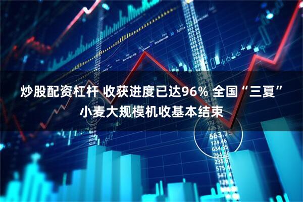 炒股配资杠杆 收获进度已达96% 全国“三夏”小麦大规模机收基本结束