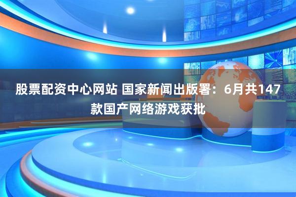 股票配资中心网站 国家新闻出版署：6月共147款国产网络游戏获批