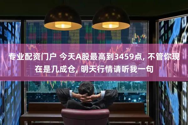 专业配资门户 今天A股最高到3459点, 不管你现在是几成仓, 明天行情请听我一句