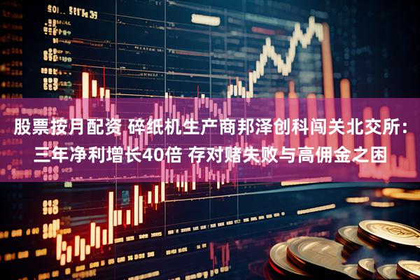股票按月配资 碎纸机生产商邦泽创科闯关北交所：三年净利增长40倍 存对赌失败与高佣金之困