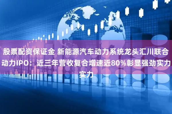 股票配资保证金 新能源汽车动力系统龙头汇川联合动力IPO：近三年营收复合增速近80%彰显强劲实力