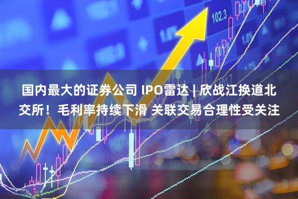 国内最大的证券公司 IPO雷达 | 欣战江换道北交所！毛利率持续下滑 关联交易合理性受关注