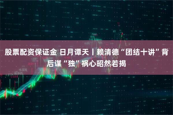 股票配资保证金 日月谭天丨赖清德“团结十讲”背后谋“独”祸心昭然若揭