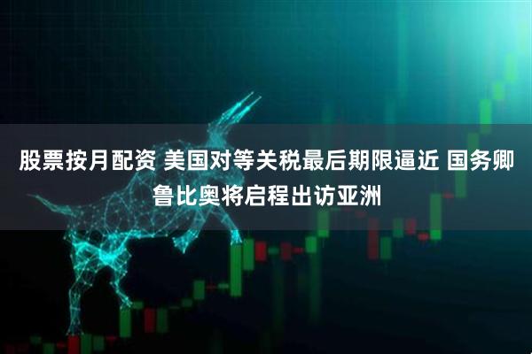 股票按月配资 美国对等关税最后期限逼近 国务卿鲁比奥将启程出访亚洲