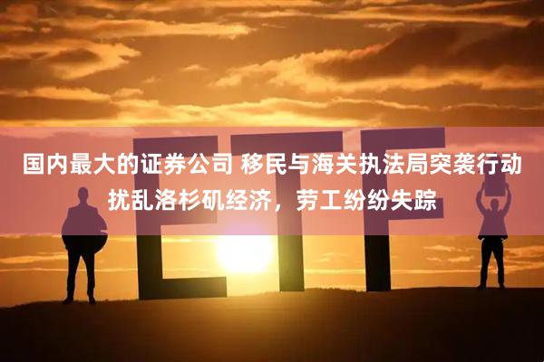 国内最大的证券公司 移民与海关执法局突袭行动扰乱洛杉矶经济，劳工纷纷失踪