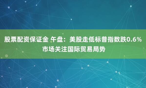 股票配资保证金 午盘：美股走低标普指数跌0.6% 市场关注国际贸易局势