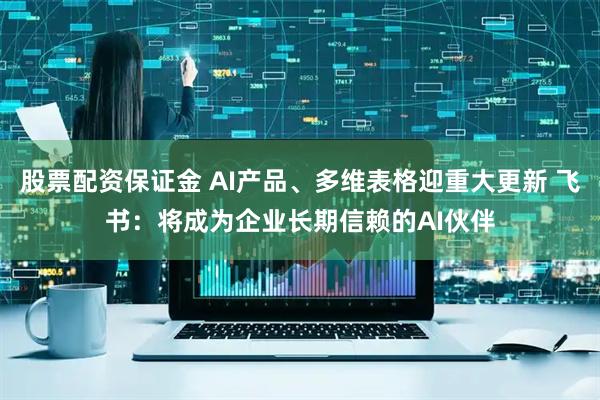 股票配资保证金 AI产品、多维表格迎重大更新 飞书：将成为企业长期信赖的AI伙伴