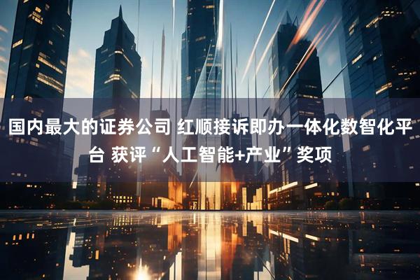 国内最大的证券公司 红顺接诉即办一体化数智化平台 获评“人工智能+产业”奖项