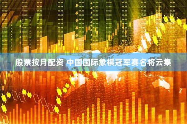 股票按月配资 中国国际象棋冠军赛名将云集