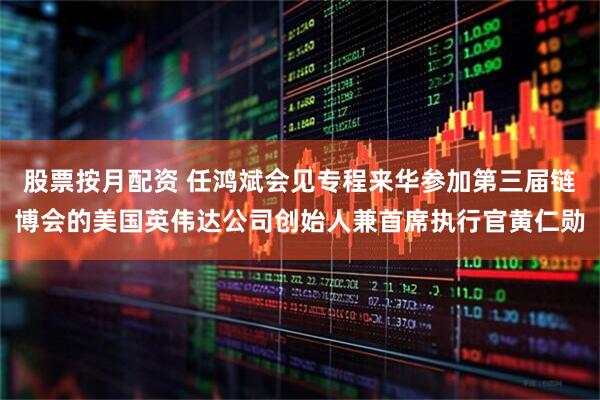 股票按月配资 任鸿斌会见专程来华参加第三届链博会的美国英伟达公司创始人兼首席执行官黄仁勋