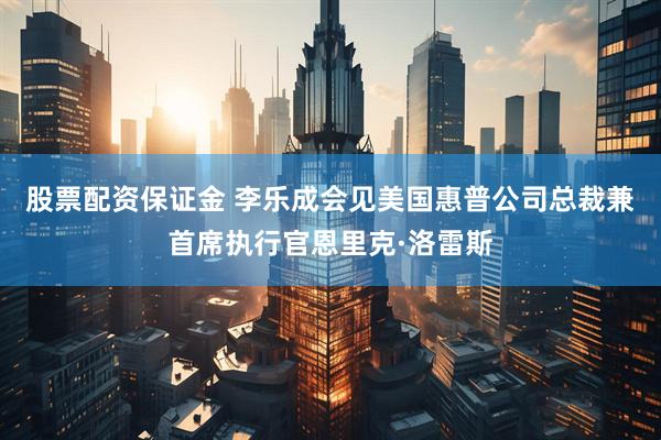 股票配资保证金 李乐成会见美国惠普公司总裁兼首席执行官恩里克·洛雷斯