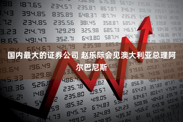 国内最大的证券公司 赵乐际会见澳大利亚总理阿尔巴尼斯