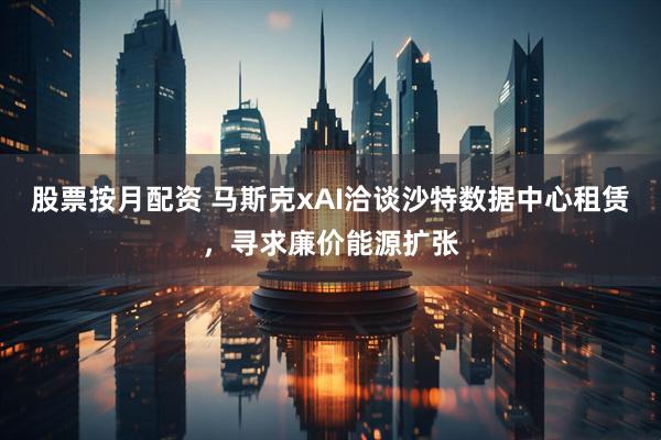 股票按月配资 马斯克xAI洽谈沙特数据中心租赁，寻求廉价能源扩张
