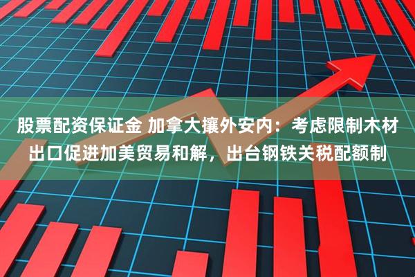 股票配资保证金 加拿大攘外安内：考虑限制木材出口促进加美贸易和解，出台钢铁关税配额制