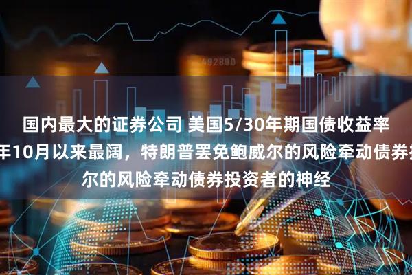 国内最大的证券公司 美国5/30年期国债收益率曲线创2021年10月以来最阔，特朗普罢免鲍威尔的风险牵动债券投资者的神经