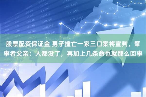 股票配资保证金 男子撞亡一家三口案将宣判，肇事者父亲：人都没了，再加上几条命也就那么回事
