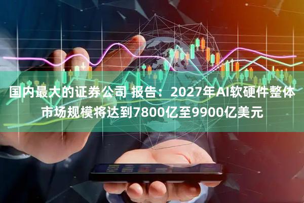 国内最大的证券公司 报告：2027年AI软硬件整体市场规模将达到7800亿至9900亿美元
