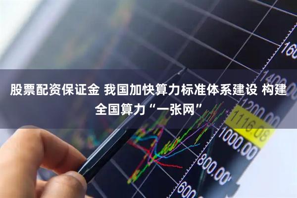 股票配资保证金 我国加快算力标准体系建设 构建全国算力“一张网”