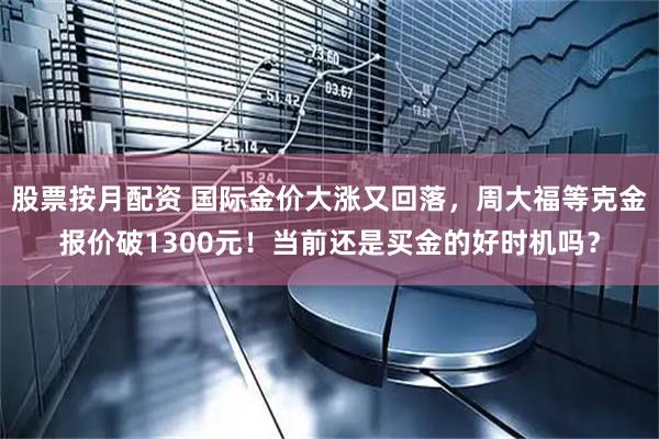 股票按月配资 国际金价大涨又回落，周大福等克金报价破1300元！当前还是买金的好时机吗？
