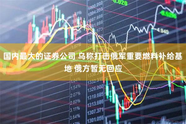国内最大的证券公司 乌称打击俄军重要燃料补给基地 俄方暂无回应