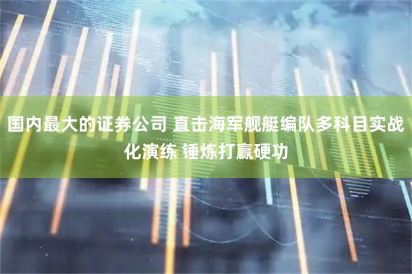 国内最大的证券公司 直击海军舰艇编队多科目实战化演练 锤炼打赢硬功