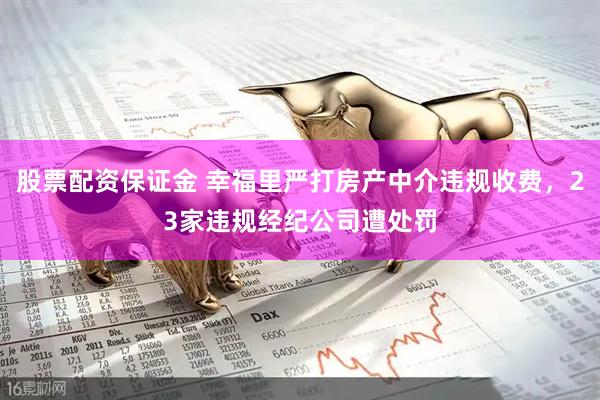 股票配资保证金 幸福里严打房产中介违规收费，23家违规经纪公司遭处罚