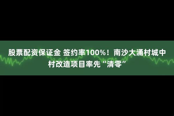 股票配资保证金 签约率100%！南沙大涌村城中村改造项目率先“清零”