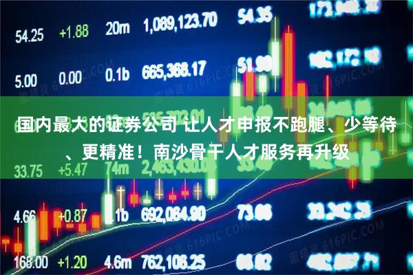 国内最大的证券公司 让人才申报不跑腿、少等待、更精准！南沙骨干人才服务再升级