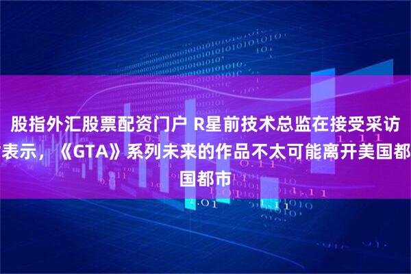 股指外汇股票配资门户 R星前技术总监在接受采访时表示，《GTA》系列未来的作品不太可能离开美国都市