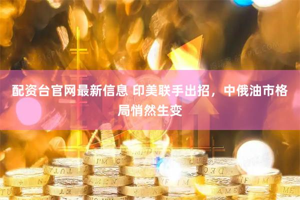 配资台官网最新信息 印美联手出招，中俄油市格局悄然生变