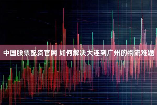 中国股票配资官网 如何解决大连到广州的物流难题