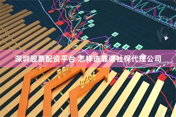 深圳股票配资平台 怎样选靠谱社保代理公司