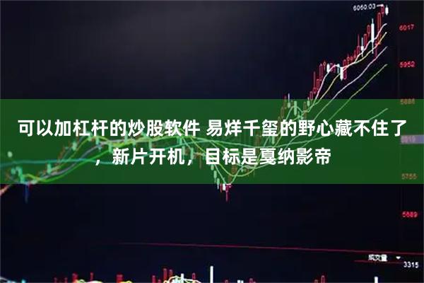 可以加杠杆的炒股软件 易烊千玺的野心藏不住了，新片开机，目标是戛纳影帝