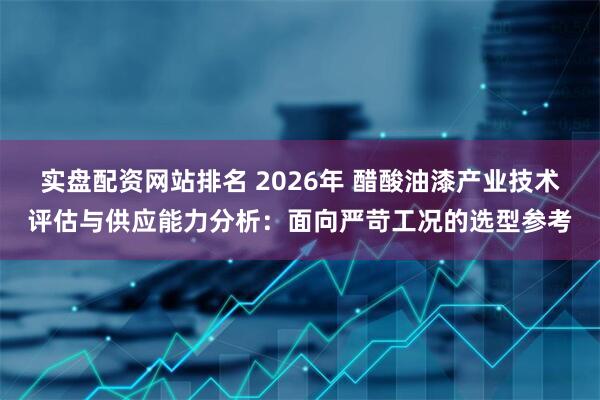 实盘配资网站排名 2026年 醋酸油漆产业技术评估与供应能力分析：面向严苛工况的选型参考