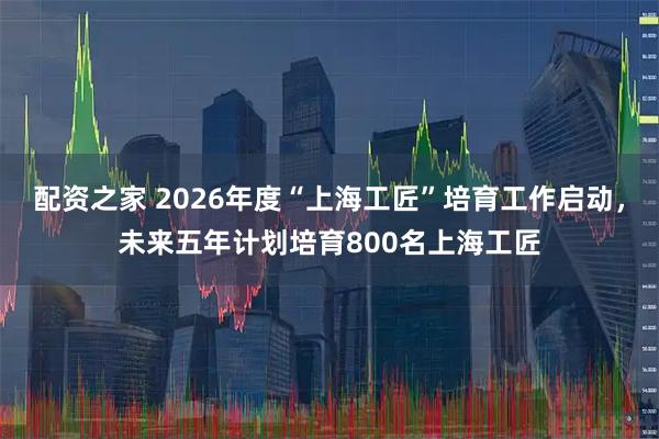 配资之家 2026年度“上海工匠”培育工作启动，未来五年计划培育800名上海工匠