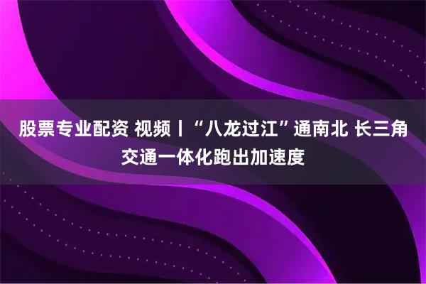 股票专业配资 视频丨“八龙过江”通南北 长三角交通一体化跑出加速度