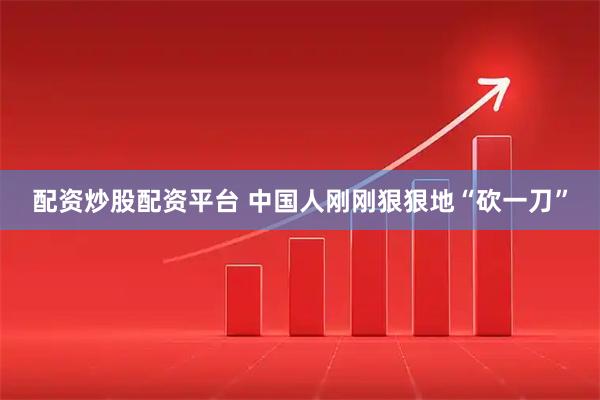 配资炒股配资平台 中国人刚刚狠狠地“砍一刀”