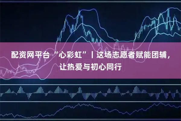 配资网平台 “心彩虹”丨这场志愿者赋能团辅，让热爱与初心同行