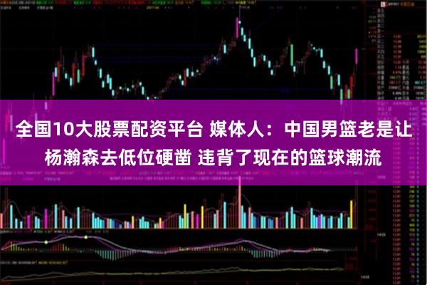 全国10大股票配资平台 媒体人：中国男篮老是让杨瀚森去低位硬凿 违背了现在的篮球潮流