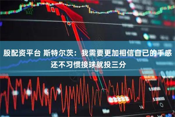 股配资平台 斯特尔茨：我需要更加相信自己的手感 还不习惯接球就投三分