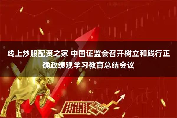 线上炒股配资之家 中国证监会召开树立和践行正确政绩观学习教育总结会议
