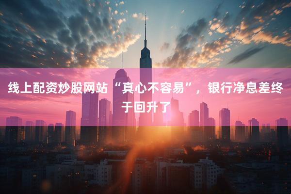 线上配资炒股网站 “真心不容易”，银行净息差终于回升了